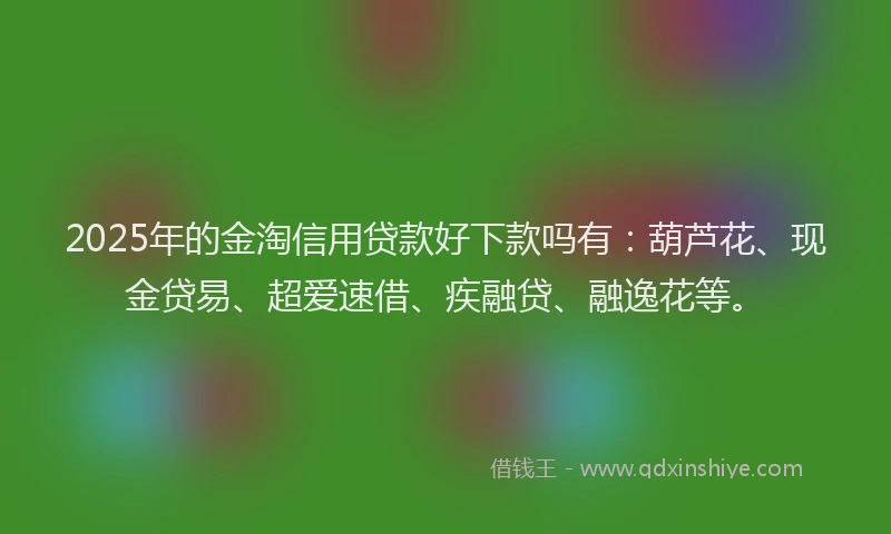 2025年的金淘信用贷款好下款吗有：葫芦花、现金贷易、超爱速借、疾融贷、融逸花等。