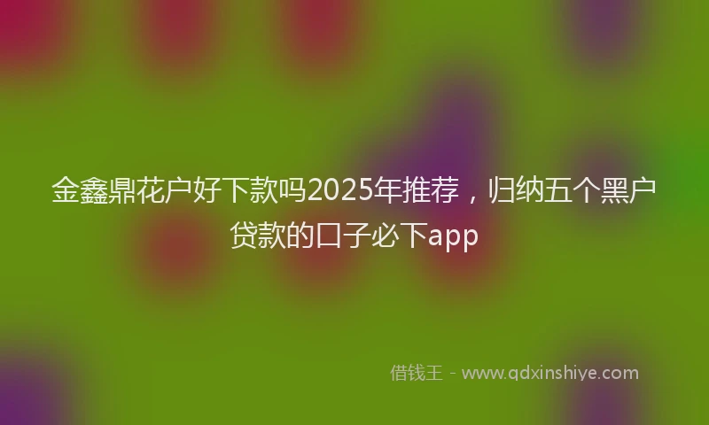 金鑫鼎花户好下款吗2025年推荐，归纳五个黑户贷款的口子必下app