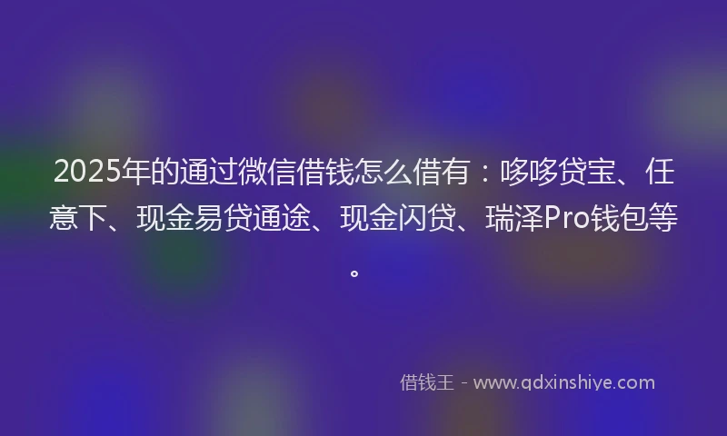 2025年的通过微信借钱怎么借有：哆哆贷宝、任意下、现金易贷通途、现金闪贷、瑞泽Pro钱包等。