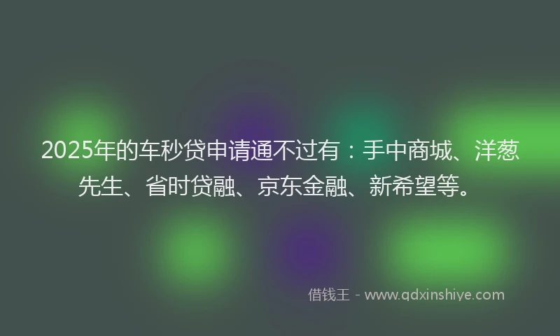 2025年的车秒贷申请通不过有：手中商城、洋葱先生、省时贷融、京东金融、新希望等。