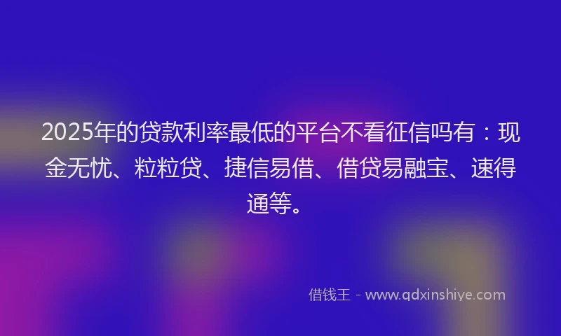 2025年的贷款利率最低的平台不看征信吗有：现金无忧、粒粒贷、捷信易借、借贷易融宝、速得通等。