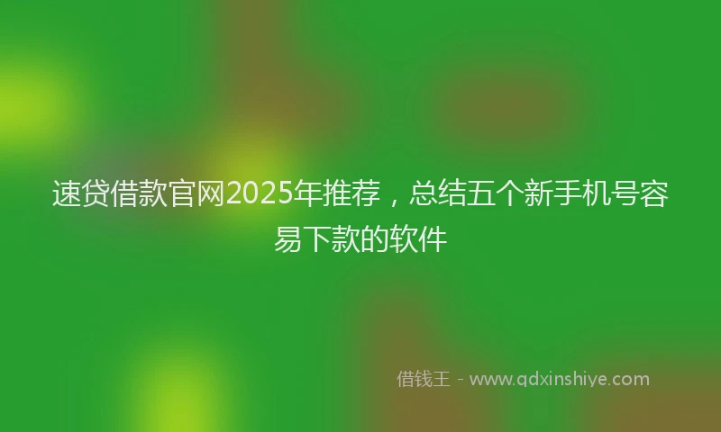 速贷借款官网2025年推荐，总结五个新手机号容易下款的软件