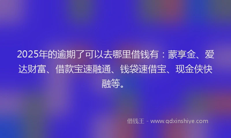 2025年的逾期了可以去哪里借钱有：蒙享金、爱达财富、借款宝速融通、钱袋速借宝、现金侠快融等。