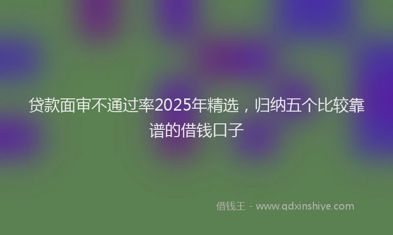 贷款面审不通过率2025年精选，归纳五个比较靠谱的借钱口子