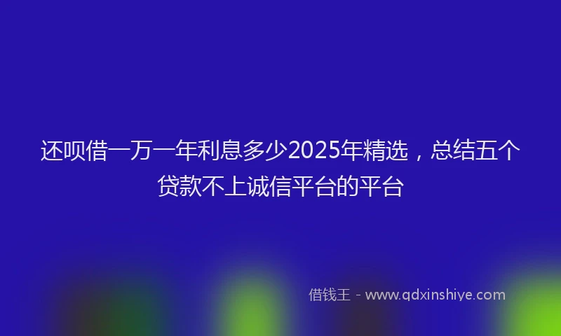 还呗借一万一年利息多少2025年精选，总结五个贷款不上诚信平台的平台