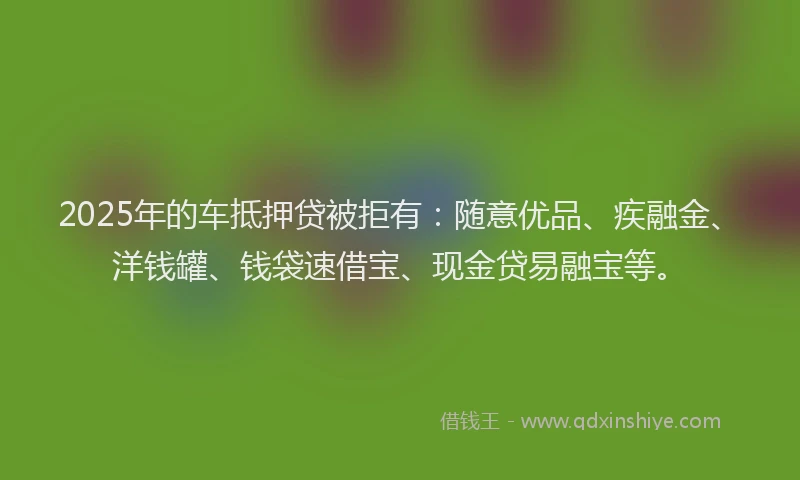 2025年的车抵押贷被拒有：随意优品、疾融金、洋钱罐、钱袋速借宝、现金贷易融宝等。