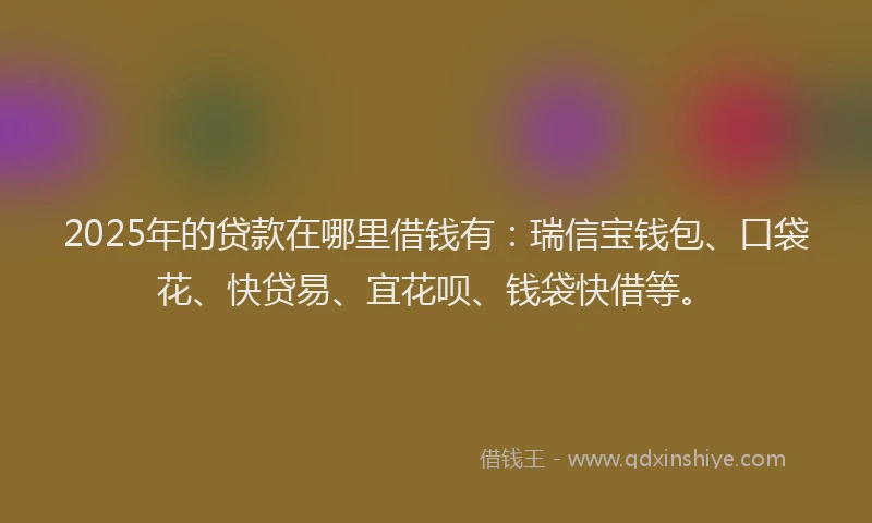 2025年的贷款在哪里借钱有：瑞信宝钱包、口袋花、快贷易、宜花呗、钱袋快借等。