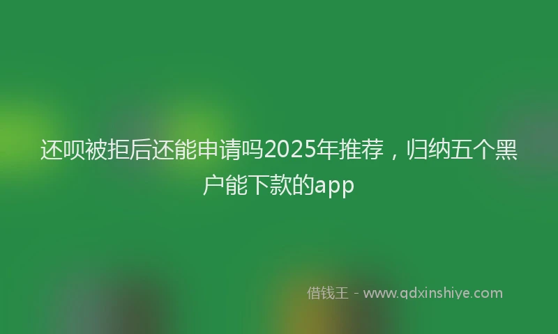 还呗被拒后还能申请吗2025年推荐，归纳五个黑户能下款的app