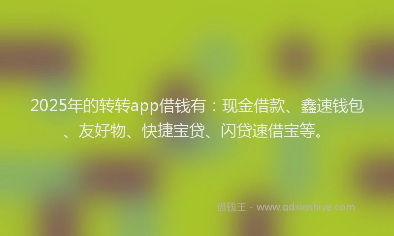 2025年的转转app借钱有：现金借款、鑫速钱包、友好物、快捷宝贷、闪贷速借宝等。