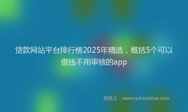 贷款网站平台排行榜2025年精选，概括5个可以借钱不用审核的app