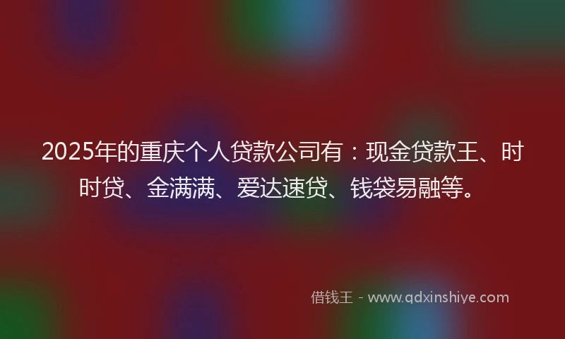 2025年的重庆个人贷款公司有：现金贷款王、时时贷、金满满、爱达速贷、钱袋易融等。
