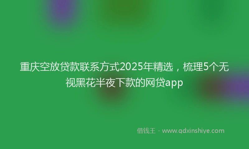 重庆空放贷款联系方式2025年精选，梳理5个无视黑花半夜下款的网贷app