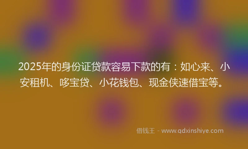 2025年的身份证贷款容易下款的有：如心来、小安租机、哆宝贷、小花钱包、现金侠速借宝等。