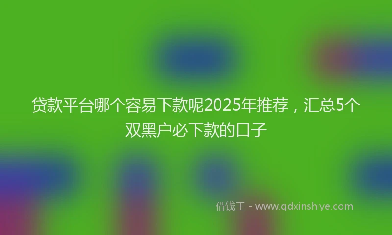 贷款平台哪个容易下款呢2025年推荐，汇总5个双黑户必下款的口子