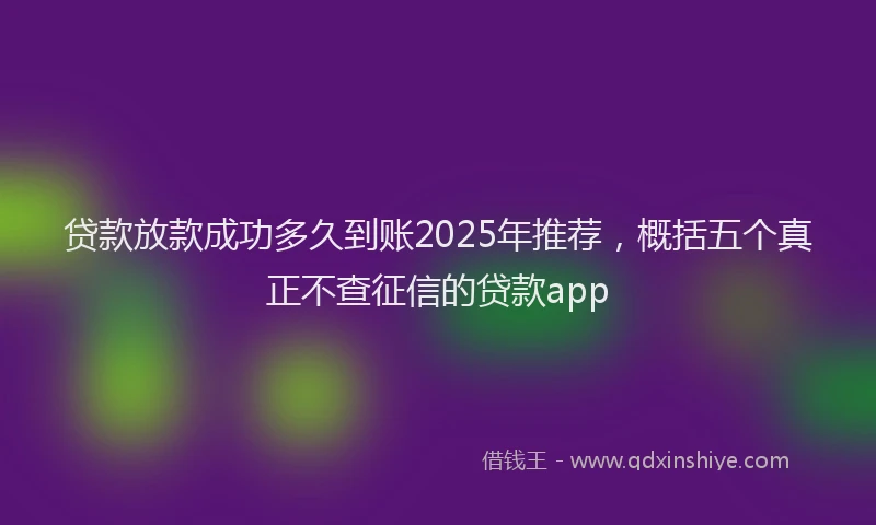 贷款放款成功多久到账2025年推荐，概括五个真正不查征信的贷款app