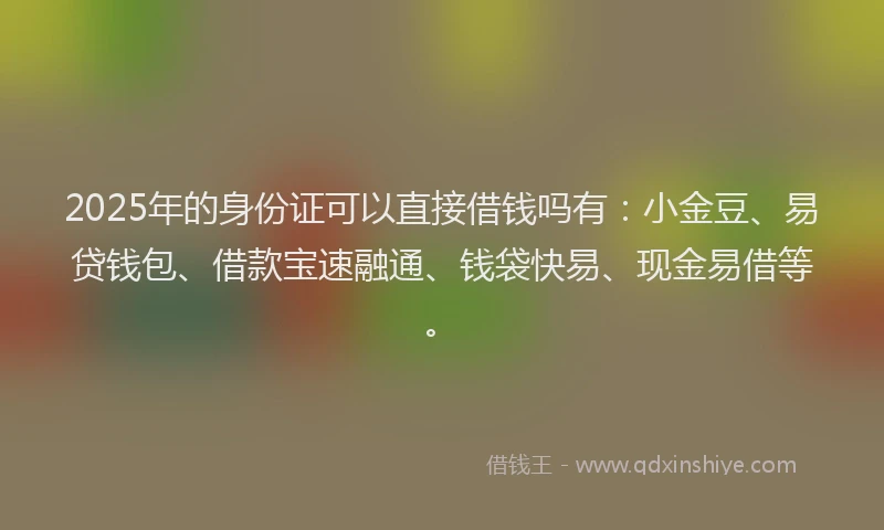 2025年的身份证可以直接借钱吗有：小金豆、易贷钱包、借款宝速融通、钱袋快易、现金易借等。