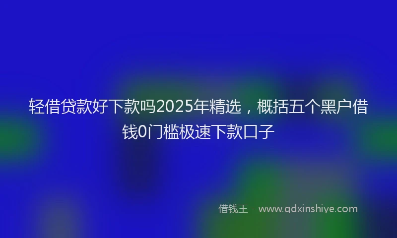 轻借贷款好下款吗2025年精选，概括五个黑户借钱0门槛极速下款口子