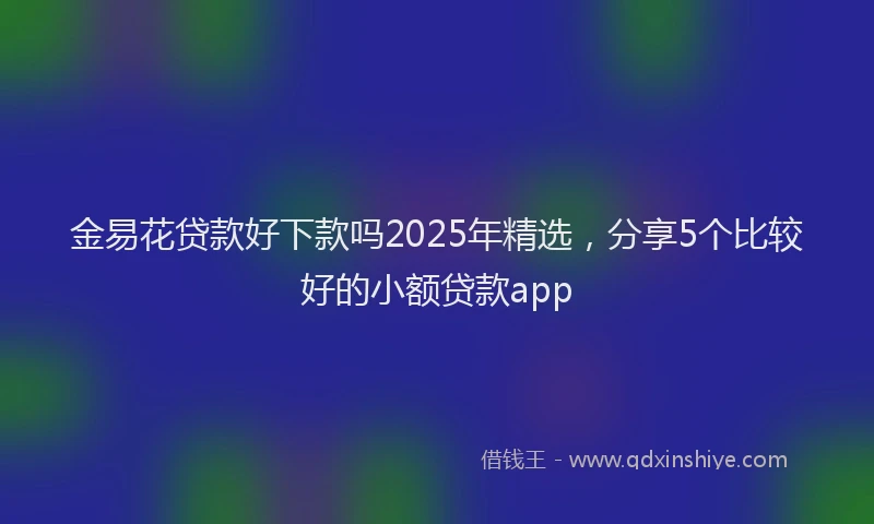 金易花贷款好下款吗2025年精选，分享5个比较好的小额贷款app