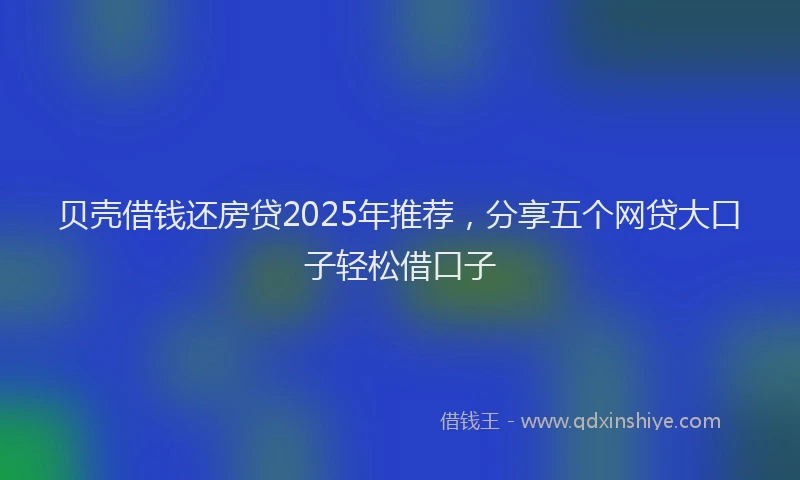 贝壳借钱还房贷2025年推荐，分享五个网贷大口子轻松借口子