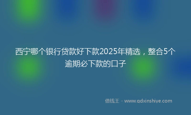 西宁哪个银行贷款好下款2025年精选，整合5个逾期必下款的口子