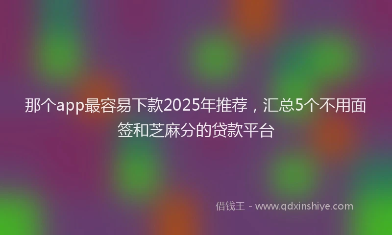 那个app最容易下款2025年推荐，汇总5个不用面签和芝麻分的贷款平台