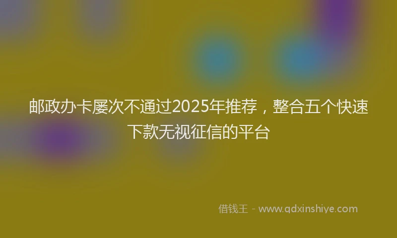 邮政办卡屡次不通过2025年推荐，整合五个快速下款无视征信的平台