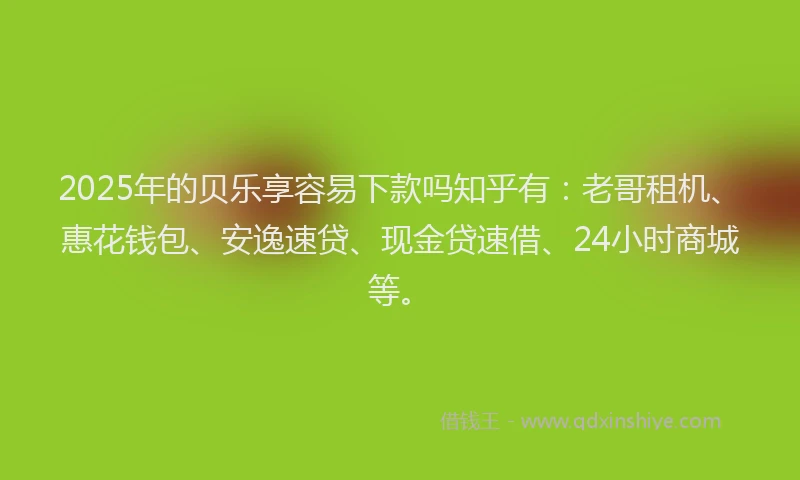 2025年的贝乐享容易下款吗知乎有：老哥租机、惠花钱包、安逸速贷、现金贷速借、24小时商城等。