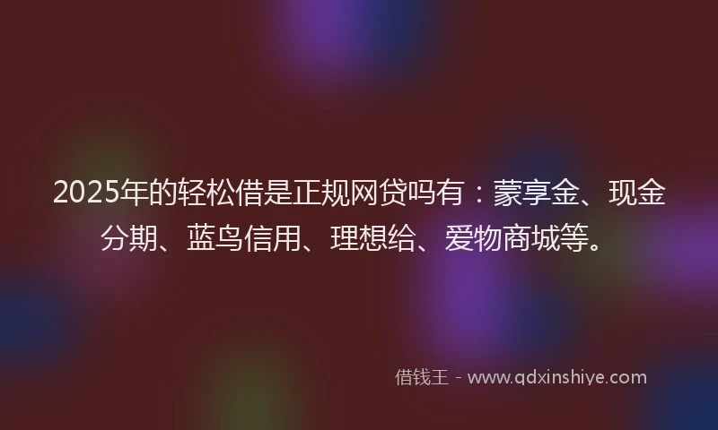 2025年的轻松借是正规网贷吗有：蒙享金、现金分期、蓝鸟信用、理想给、爱物商城等。