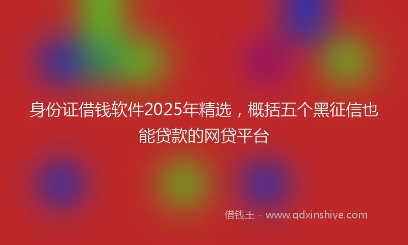 身份证借钱软件2025年精选，概括五个黑征信也能贷款的网贷平台
