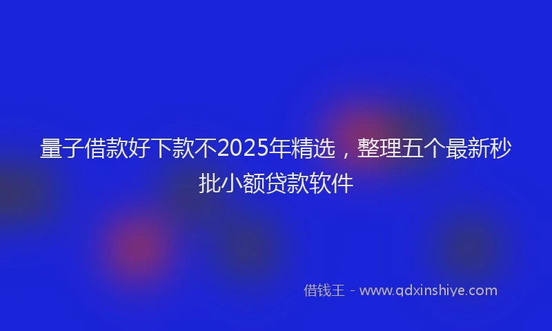 量子借款好下款不2025年精选，整理五个最新秒批小额贷款软件
