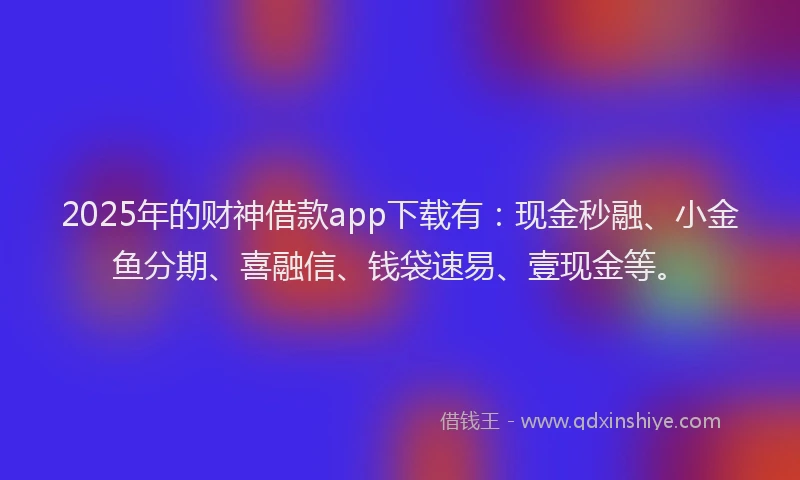 2025年的财神借款app下载有：现金秒融、小金鱼分期、喜融信、钱袋速易、壹现金等。