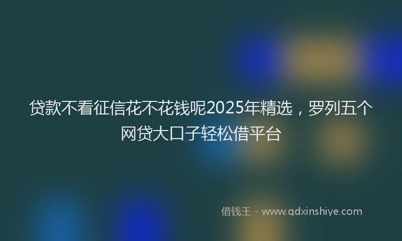 贷款不看征信花不花钱呢2025年精选，罗列五个网贷大口子轻松借平台