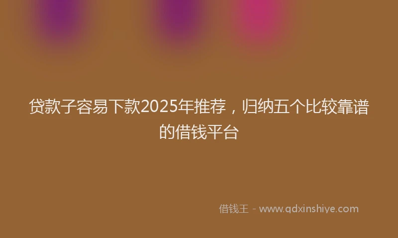贷款子容易下款2025年推荐，归纳五个比较靠谱的借钱平台