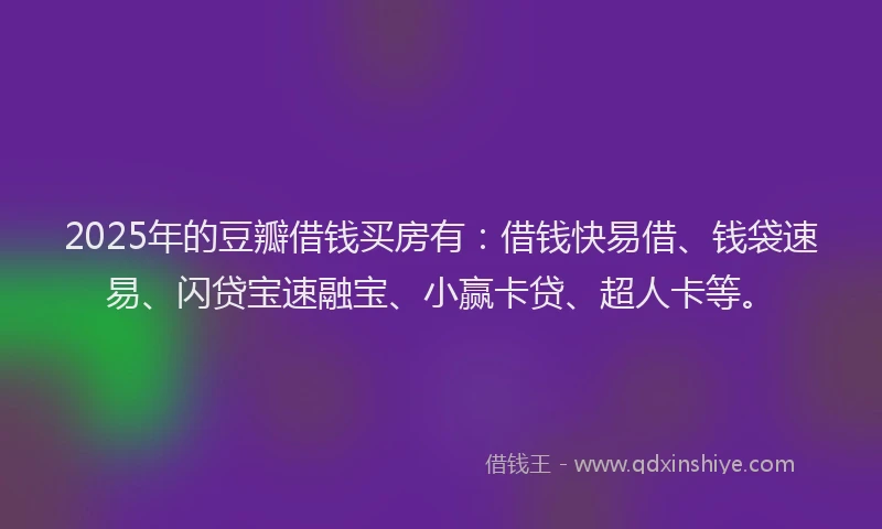 2025年的豆瓣借钱买房有：借钱快易借、钱袋速易、闪贷宝速融宝、小赢卡贷、超人卡等。