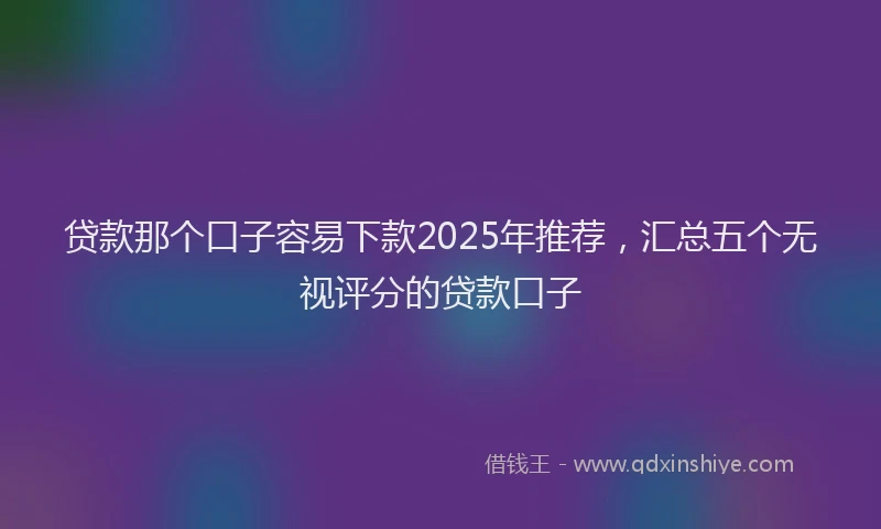 贷款那个口子容易下款2025年推荐，汇总五个无视评分的贷款口子