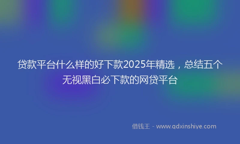 贷款平台什么样的好下款2025年精选，总结五个无视黑白必下款的网贷平台