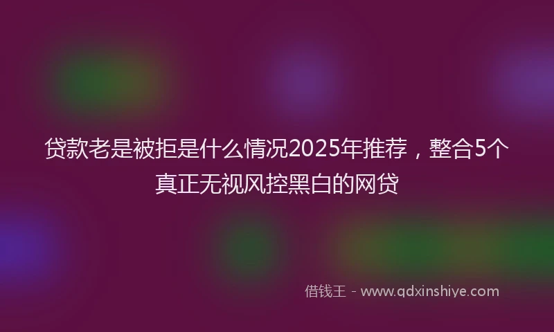 贷款老是被拒是什么情况2025年推荐，整合5个真正无视风控黑白的网贷
