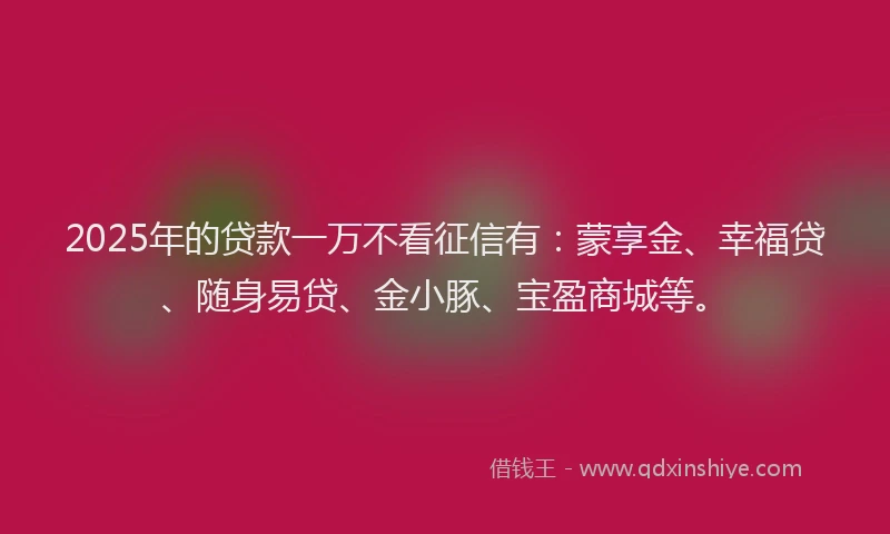 2025年的贷款一万不看征信有：蒙享金、幸福贷、随身易贷、金小豚、宝盈商城等。