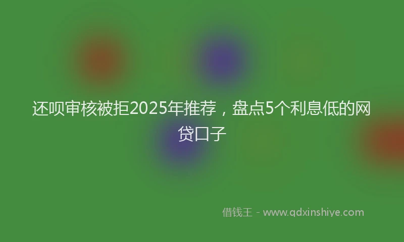 还呗审核被拒2025年推荐，盘点5个利息低的网贷口子