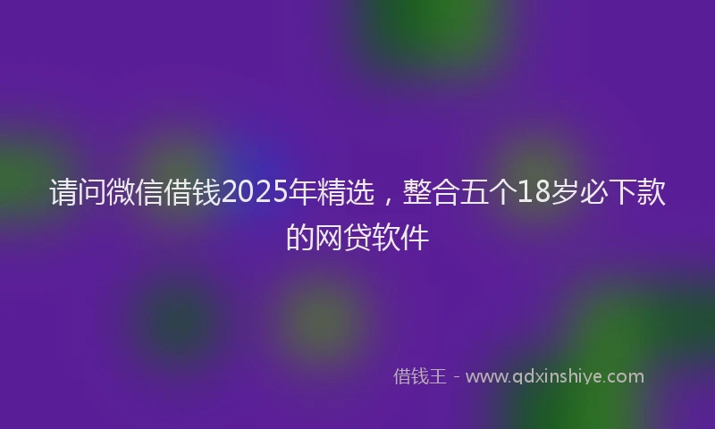 请问微信借钱2025年精选，整合五个18岁必下款的网贷软件
