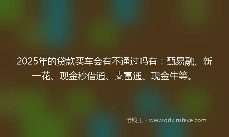 2025年的贷款买车会有不通过吗有：甄易融、新一花、现金秒借通、支富通、现金牛等。
