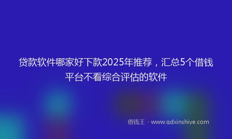 贷款软件哪家好下款2025年推荐，汇总5个借钱平台不看综合评估的软件