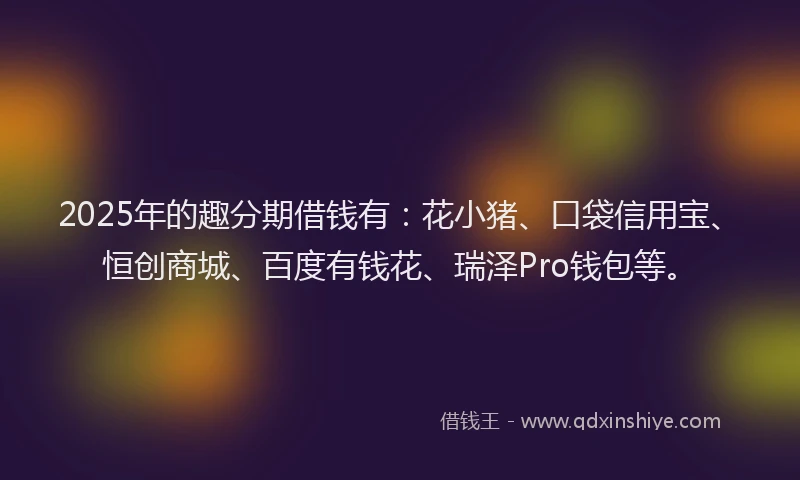 2025年的趣分期借钱有：花小猪、口袋信用宝、恒创商城、百度有钱花、瑞泽Pro钱包等。