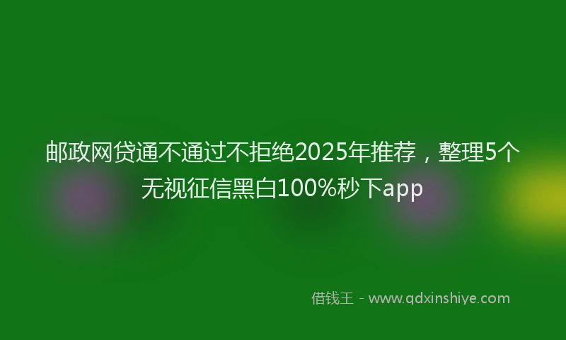 邮政网贷通不通过不拒绝2025年推荐，整理5个无视征信黑白100%秒下app
