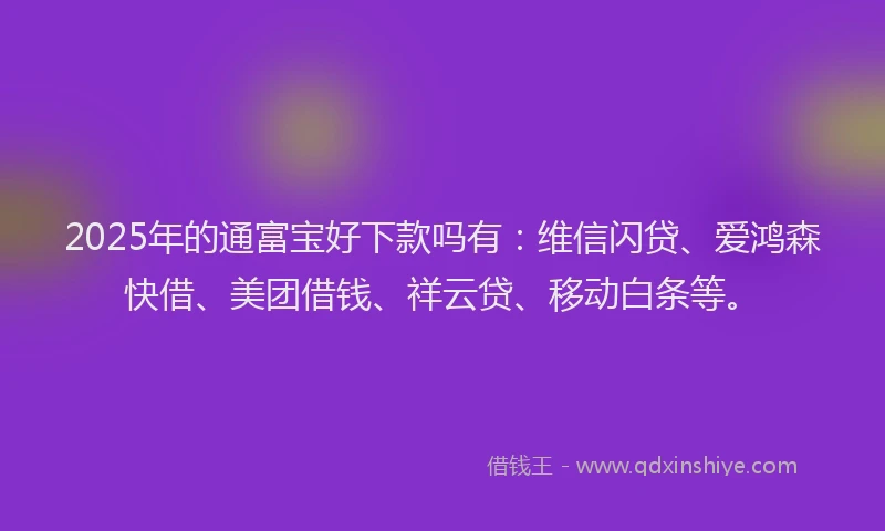 2025年的通富宝好下款吗有：维信闪贷、爱鸿森快借、美团借钱、祥云贷、移动白条等。