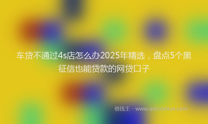 车贷不通过4s店怎么办2025年精选，盘点5个黑征信也能贷款的网贷口子
