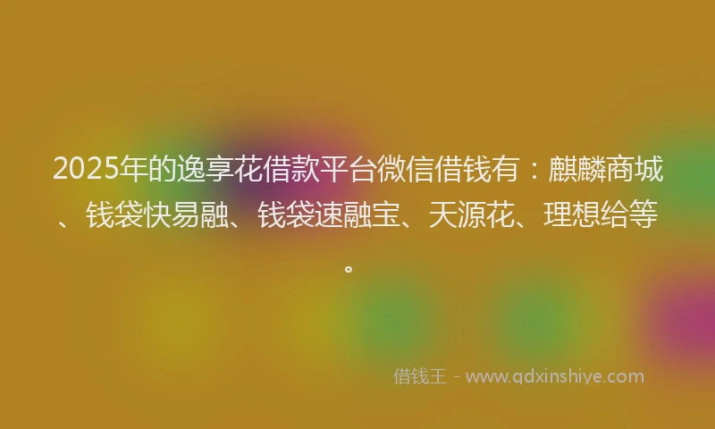 2025年的逸享花借款平台微信借钱有：麒麟商城、钱袋快易融、钱袋速融宝、天源花、理想给等。