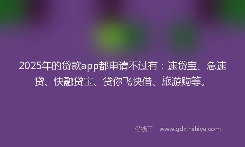 2025年的贷款app都申请不过有：速贷宝、急速贷、快融贷宝、贷你飞快借、旅游购等。