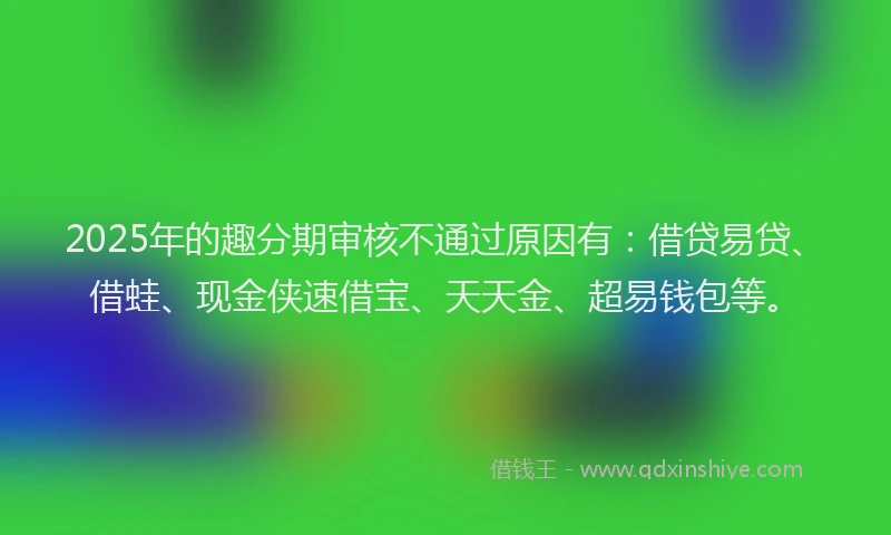2025年的趣分期审核不通过原因有：借贷易贷、借蛙、现金侠速借宝、天天金、超易钱包等。