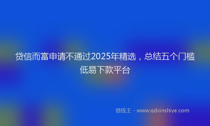 贷信而富申请不通过2025年精选，总结五个门槛低易下款平台